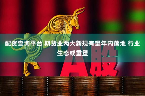配资查询平台 期货业两大新规有望年内落地 行业生态或重塑