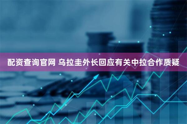 配资查询官网 乌拉圭外长回应有关中拉合作质疑