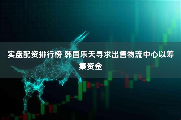 实盘配资排行榜 韩国乐天寻求出售物流中心以筹集资金
