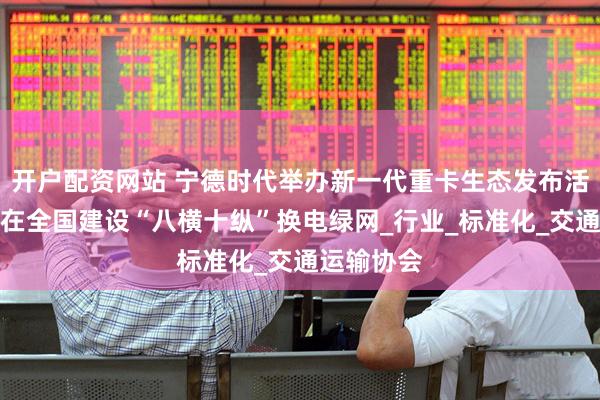 开户配资网站 宁德时代举办新一代重卡生态发布活动，宣布在全国建设“八横十纵”换电绿网_行业_标准化_交通运输协会
