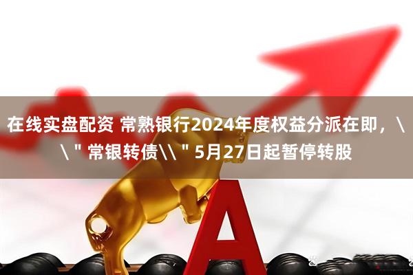 在线实盘配资 常熟银行2024年度权益分派在即，\＂常银转债\＂5月27日起暂停转股