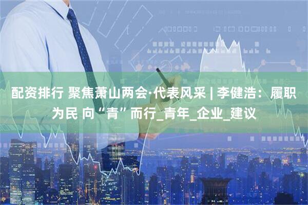 配资排行 聚焦萧山两会·代表风采 | 李健浩：履职为民 向“青”而行_青年_企业_建议