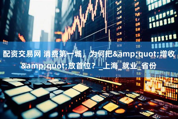 配资交易网 消费第一城，为何把&quot;增收&quot;放首位？_上海_就业_省份