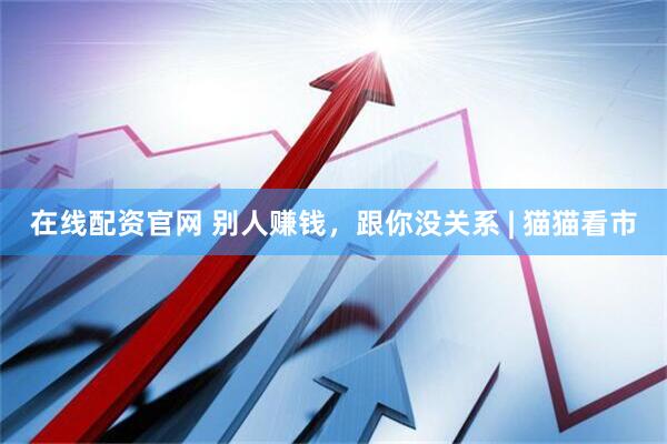 在线配资官网 别人赚钱，跟你没关系 | 猫猫看市