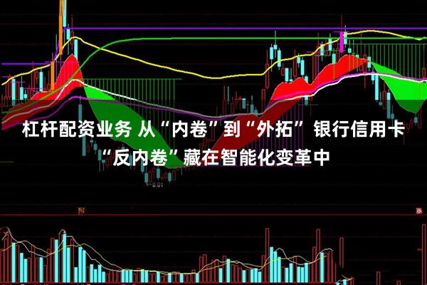杠杆配资业务 从“内卷”到“外拓” 银行信用卡“反内卷”藏在智能化变革中