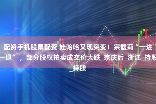 配资手机股票配资 娃哈哈又现突变！宗馥莉“一进一退” ，部分股权拍卖成交价大跌_宗庆后_浙江_持股