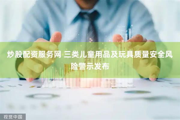 炒股配资服务网 三类儿童用品及玩具质量安全风险警示发布