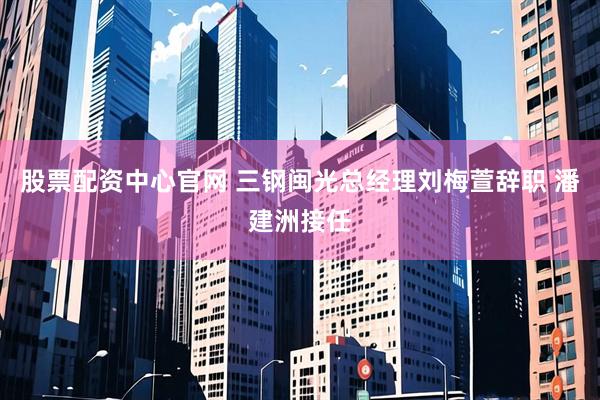 股票配资中心官网 三钢闽光总经理刘梅萱辞职 潘建洲接任