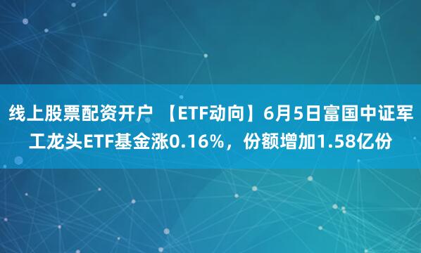线上股票配资开户 【ETF动向】6月5日富国中证军工龙头ETF基金涨0.16%，份额增加1.58亿份