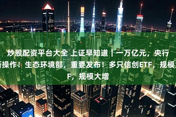 炒股配资平台大全 上证早知道｜一万亿元，央行最新操作！生态环境部，重要发布！多只信创ETF，规模大增