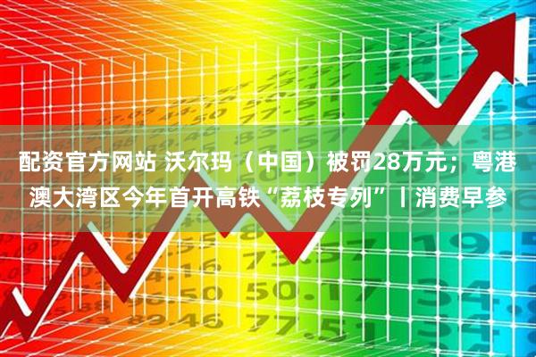 配资官方网站 沃尔玛（中国）被罚28万元；粤港澳大湾区今年首开高铁“荔枝专列”丨消费早参