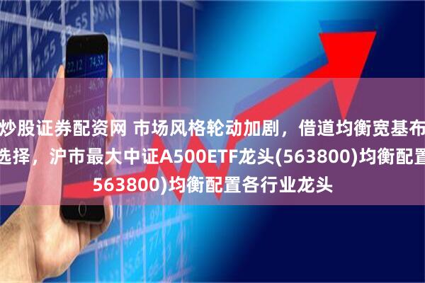 炒股证券配资网 市场风格轮动加剧，借道均衡宽基布局或为更好选择，沪市最大中证A500ETF龙头(563800)均衡配置各行业龙头