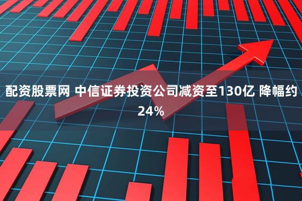 配资股票网 中信证券投资公司减资至130亿 降幅约24%
