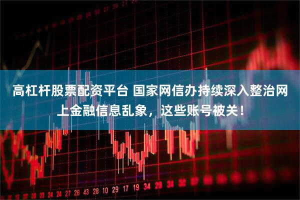 高杠杆股票配资平台 国家网信办持续深入整治网上金融信息乱象，这些账号被关！