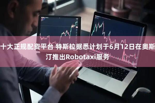 十大正规配资平台 特斯拉据悉计划于6月12日在奥斯汀推出Robotaxi服务