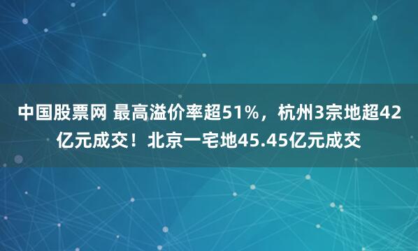 中国股票网 最高溢价率超51%，杭州3宗地超42亿元成交！北京一宅地45.45亿元成交