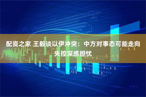 配资之家 王毅谈以伊冲突：中方对事态可能走向失控深感担忧
