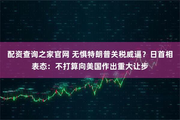 配资查询之家官网 无惧特朗普关税威逼？日首相表态：不打算向美国作出重大让步