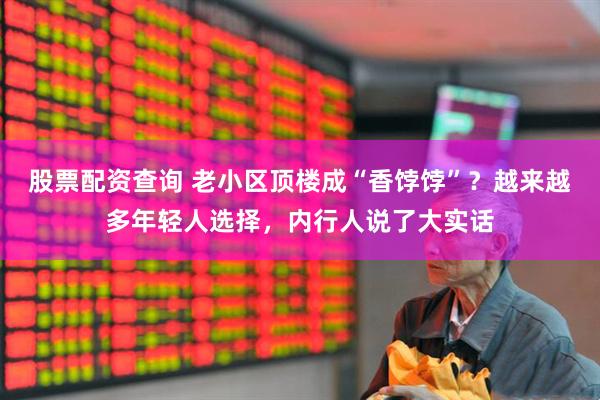 股票配资查询 老小区顶楼成“香饽饽”？越来越多年轻人选择，内行人说了大实话