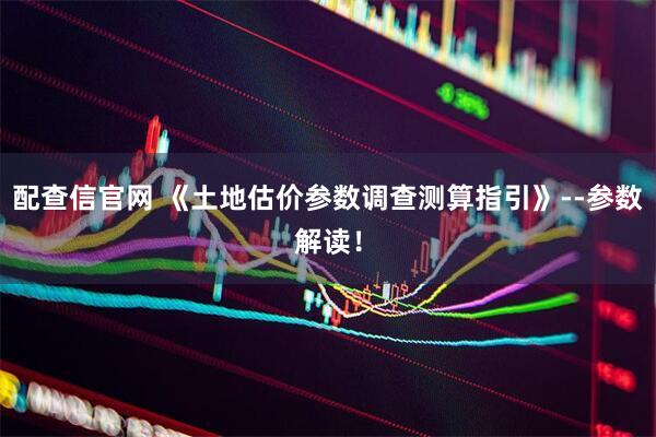 配查信官网 《土地估价参数调查测算指引》--参数解读！