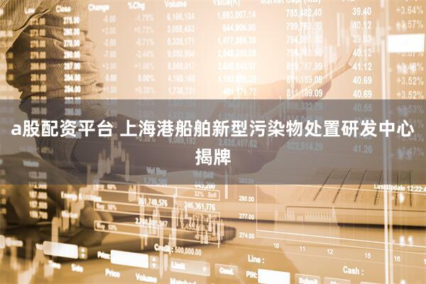 a股配资平台 上海港船舶新型污染物处置研发中心揭牌