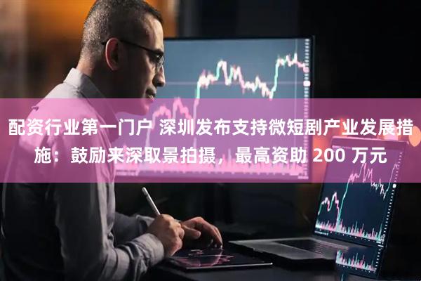 配资行业第一门户 深圳发布支持微短剧产业发展措施：鼓励来深取景拍摄，最高资助 200 万元