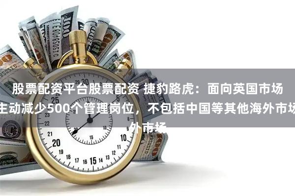 股票配资平台股票配资 捷豹路虎：面向英国市场主动减少500个管理岗位，不包括中国等其他海外市场