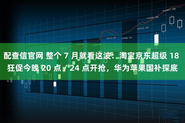 配查信官网 整个 7 月就看这波：淘宝京东超级 18 狂促今晚 20 点 / 24 点开抢，华为苹果国补探底