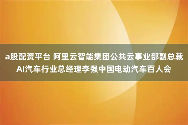 a股配资平台 阿里云智能集团公共云事业部副总裁AI汽车行业总经理李强中国电动汽车百人会
