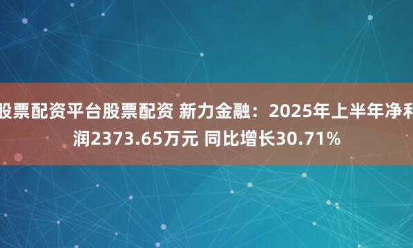 股票配资平台股票配资 新力金融：2025年上半年净利润2373.65万元 同比增长30.71%