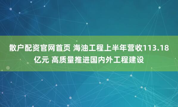 散户配资官网首页 海油工程上半年营收113.18亿元 高质量推进国内外工程建设