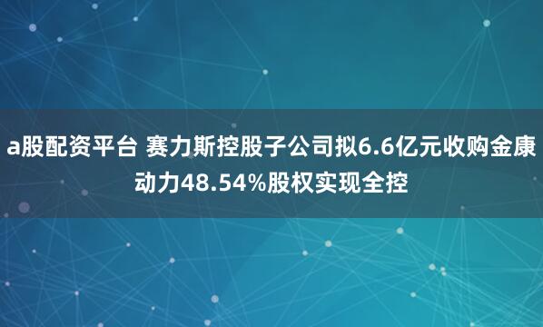 a股配资平台 赛力斯控股子公司拟6.6亿元收购金康动力48.54%股权实现全控
