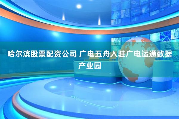 哈尔滨股票配资公司 广电五舟入驻广电运通数据产业园