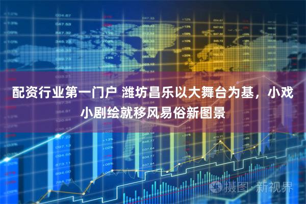 配资行业第一门户 潍坊昌乐以大舞台为基，小戏小剧绘就移风易俗新图景