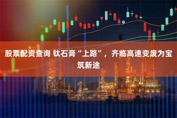 股票配资查询 钛石膏“上路”，齐临高速变废为宝筑新途