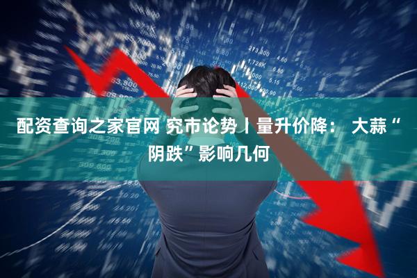 配资查询之家官网 究市论势丨量升价降： 大蒜“阴跌”影响几何