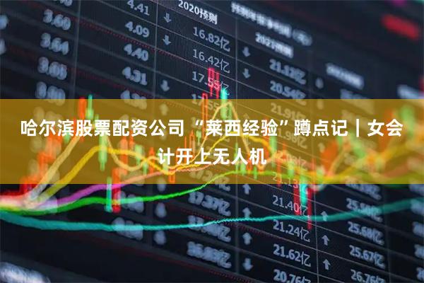 哈尔滨股票配资公司 “莱西经验”蹲点记｜女会计开上无人机